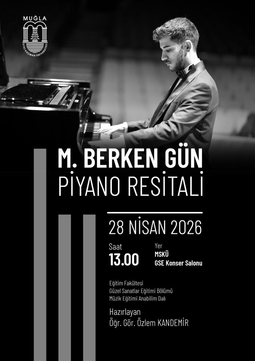 Üst sol köşede Muğla Sıtkı Koçman Üniversitesi logosu bulunuyor. Arka planda, siyah ceketli genç bir erkek piyanonun başında görülüyor; başını piyanoya doğru eğmiş, elleri tuşların üzerinde. Fotoğraf siyah-beyaz tonlarda. Afişin alt/orta kısmında büyük yazıyla etkinlik adı yer alıyor: “M. BERKEN GÜN” Hemen altında daha küçük puntolarla: “PIYANO RESİTALİ” Orta alt bölümde etkinlik bilgileri listelenmiş: 28 NİSAN 2026 Saat: 13.00 Yer: MSKÜ GSE Konser Salonu En altta “DÜZENLEYEN” başlığı altında kurumsal bilgiler var: Eğitim Fakültesi Güzel Sanatlar Eğitimi Bölümü Müzik Eğitimi Anabilim Dalı Sol tarafta dikey biçimde birkaç koyu-gri şerit/şekil afiş tasarımının parçası olarak yer alıyor.